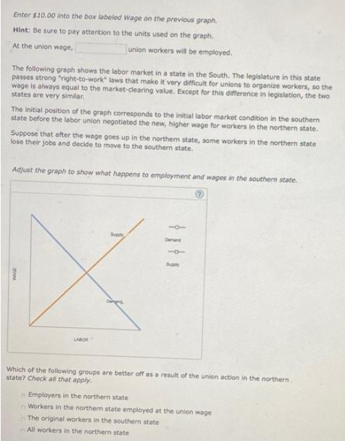 Enter $10.00 into the box labeled Wage on the previous graph.
Hint: Be sure to pay attention to the units used on the graph.
At the union wage,
union workers will be employed.
The following graph shows the labor market in a state in the South. The legislature in this state
passes strong "right-to-work" laws that make it very difficult for unions to organize workers, so the
wage is always equal to the market-clearing value. Except for this difference in legislation, the two
states are very similar.
The initial position of the graph coresponds to the initial labor market condition in the southern
state before the labor union negotiated the new, higher wage for workers in the northern state.
Suppose that after the wage goes up in the northem state, some workers in the northern state
lose their jobs and decide to move to the southern state.
Adjust the graph to show what happens to employment and wages in the southern state.
Spy
Denand
LABOR
Which of the following groups are better off as a result of the union action in the northern
state? Check al that apply.
Employers in the northern state
Workers in the northern state employed at the union wage
The original workers in the southern state
All workers in the northern state
