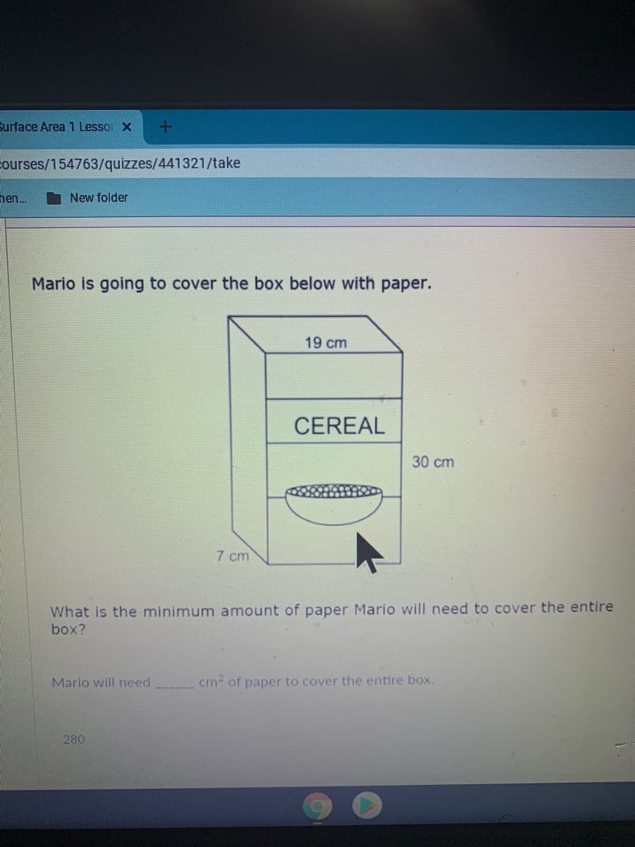 Surface Area 1 Lessor X
courses/154763/quizzes/441321/take
nen.
New folder
Mario is going to cover the box below with paper.
19 cm
CEREAL
30 cm
7 cm
What is the minimum amount of paper Mario will need to cover the entire
box?
Mario will need
cm of paper to cover the entire box.
280
