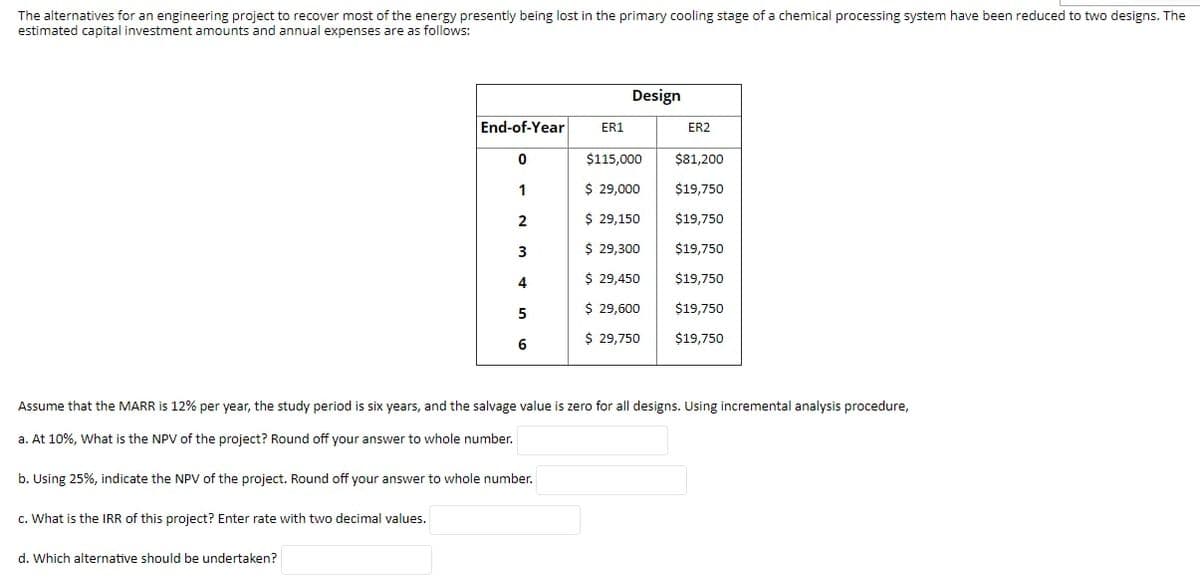 The alternatives for an engineering project to recover most of the energy presently being lost in the primary cooling stage of a chemical processing system have been reduced to two designs. The
estimated capital investment amounts and annual expenses are as follows:
Design
End-of-Year
ER1
ER2
$115,000
$81,200
1
$ 29,000
$19,750
2
$ 29,150
$19,750
3
$ 29,300
$19,750
$ 29,450
$19,750
$ 29,600
$19,750
5
$ 29,750
$19,750
Assume that the MARR is 12% per year, the study period is six years, and the salvage value is zero for all designs. Using incremental analysis procedure,
a. At 10%, What is the NPV of the project? Round off your answer to whole number.
b. Using 25%, indicate the NPV of the project. Round off your answer to whole number.
c. What is the IRR of this project? Enter rate with two decimal values.
d. Which alternative should be undertaken?
