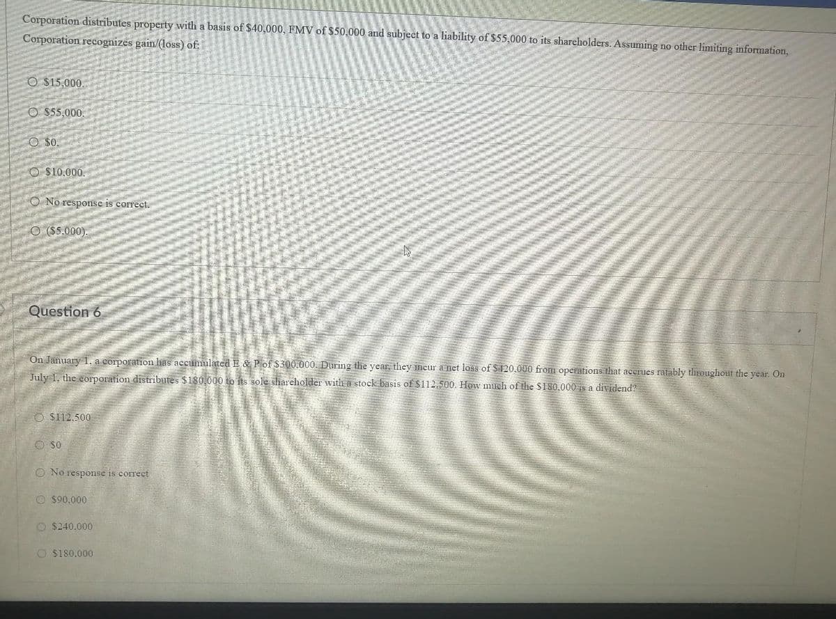 Corporation distributes property with a basis of $40,000, FMV of $50,000 and subject to a liability of $55,000 to its shareholders. Assuming no other limiting information,
Corporation recognizes gain/(loss) of:
O $15,000
O $55,000.
O $0.
O $10,000.
O No response is correct.
O ($5.000).
Question 6
On January 1. a corporation has accumulated E & Pof $300.000. During the year, they incur a net loss of S 420.000 from operations that acerues ratably throughout the year. On
July 1, the corporation distributes $180.000 to its sole shareholder witha stock basis of $112.500. How much of the $180.000 is a dividend?
O $112.500
O S0
O No response is correct
O $90.000
O $240.000
O $180.000
