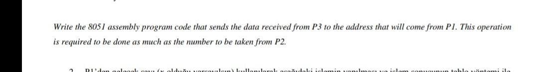 Write the 8051 assembly program code that sends the data received from P3 to the address that will come from P1. This operation
is required to be done as much as the number to be taken from P2.
D'den oelogolk cnun (G
olduğu versevulaın) kullanıleral, oceğıdaki ielemin vanılması ve isle
tnhlo vöntami ile
