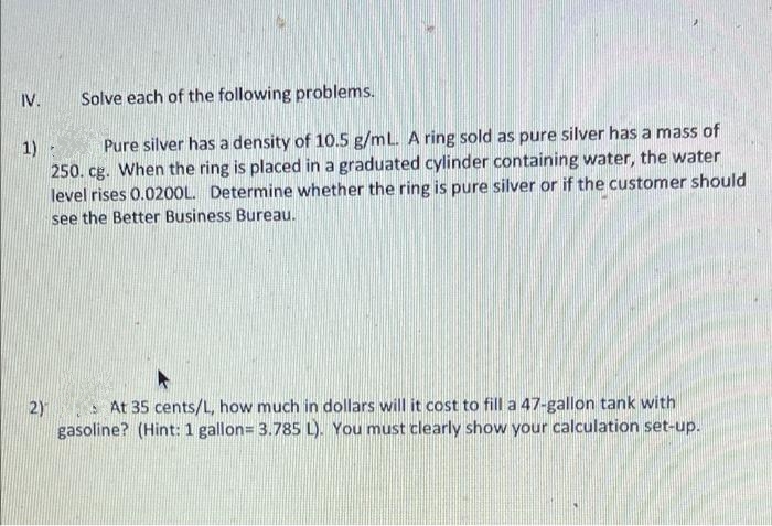 IV.
Solve each of the following problems.
Pure silver has a density of 10.5 g/mL. A ring sold as pure silver has a mass of
1)
250. cg. When the ring is placed in a graduated cylinder containing water, the water
level rises 0.0200L. Determine whether the ring is pure silver or if the customer should
see the Better Business Bureau.
2)
S At 35 cents/L, how much in dollars will it cost to fill a 47-gallon tank with
gasoline? (Hint: 1 gallon= 3.785 L). You must clearly show your calculation set-up.
