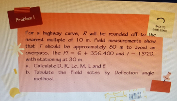 Problem I
ACK TO
SNE A
For a highway curve, R will be rounded off to the
nearest multaple of 10 m. Field measurements show
that T should be approxımately 80 m to avoid an
overpaso. Thc PI = 6 + 356.400 and / - 13°20.
with stationing at 30 m.
a. Calculate D, R. Lc, M, L and E
b. Tabulate the Field notes by Deflection angle
method.
