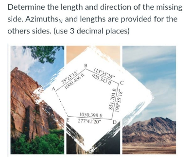 Determine the length and direction of the missing
side. Azimuthsn and lengths are provided for the
others sides. (use 3 decimal places)
5523'15"
1000.406 ft
B
115"35'26"
926.343 ft
1050.398 ft
E 27741'20"
851.704 ft
D.
190°35'18"
