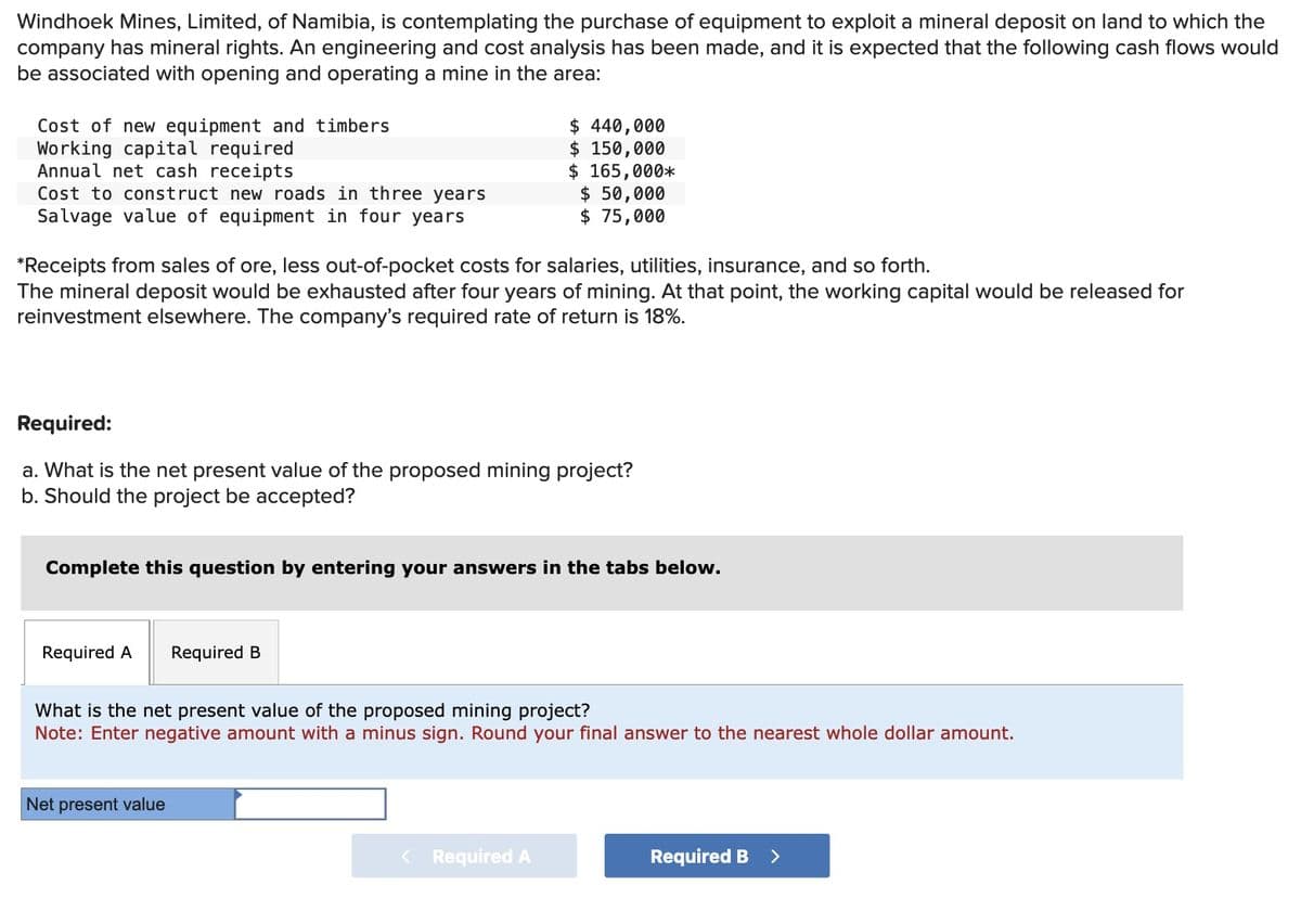 Windhoek Mines, Limited, of Namibia, is contemplating the purchase of equipment to exploit a mineral deposit on land to which the
company has mineral rights. An engineering and cost analysis has been made, and it is expected that the following cash flows would
be associated with opening and operating a mine in the area:
Cost of new equipment and timbers
Working capital required
Annual net cash receipts
Cost to construct new roads in three years
Salvage value of equipment in four years
$ 440,000
$ 150,000
$ 165,000*
$ 50,000
$ 75,000
*Receipts from sales of ore, less out-of-pocket costs for salaries, utilities, insurance, and so forth.
The mineral deposit would be exhausted after four years of mining. At that point, the working capital would be released for
reinvestment elsewhere. The company's required rate of return is 18%.
Required:
a. What is the net present value of the proposed mining project?
b. Should the project be accepted?
Complete this question by entering your answers in the tabs below.
Required A
Required B
What is the net present value of the proposed mining project?
Note: Enter negative amount with a minus sign. Round your final answer to the nearest whole dollar amount.
Net present value
< Required A
Required B >