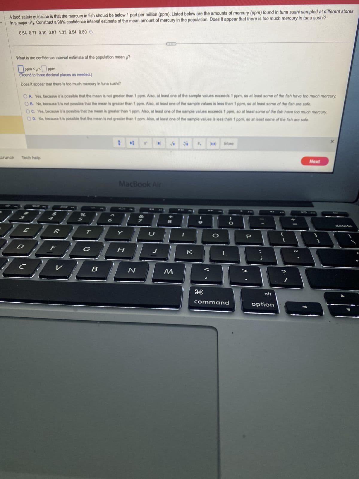 A food safety guideline is that the mercury in fish should be below 1 part per million (ppm). Listed below are the amounts of mercury (ppm) found in tuna sushi sampled at different stores
in a major city. Construct a 98% confidence interval estimate of the mean amount of mercury in the population. Does it appear that there is too much mercury in tuna sushi?
0.54 0.77 0.10 0.87 1.33 0.54 0.80
tcrunch
What is the confidence interval estimate of the population mean u?
ppm <μ<ppm
(Round to three decimal places as needed.)
Does it appear that there is too much mercury in tuna sushi?
OA. Yes, because it is possible that the mean is not greater than 1 ppm. Also, at least one of the sample values exceeds 1 ppm, so at least some of the fish have too much mercury.
OB. No, because it is not possible that the mean is greater than 1 ppm. Also, at least one of the sample values is less than 1 ppm, so at least some of the fish are safe.
OC. Yes, because it is possible that the mean is greater than 1 ppm. Also, at least one of the sample values exceeds 1 ppm, so at least some of the fish have too much mercury.
OD. No, because it is possible that the mean is not greater than 1 ppm. Also, at least one of the sample values is less than 1 ppm, so at least some of the fish are safe.
Tech help
с
GEQAE
E
D
R
F
V
U
B
MacBook Air
4
Y
H
N
U
***
J
√ V
8
M
K
H
(1)
More
L
command
P
alt
option
{
?
Next
}
1
X
delete
: