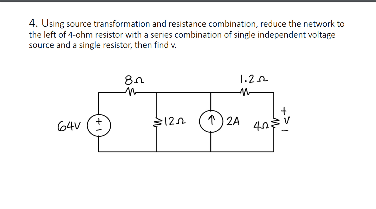 4. Using source transformation and resistance combination, reduce the network to
the left of 4-ohm resistor with a series combination of single independent voltage
source and a single resistor, then find v.
64V
82
1252
1.22
↑ 2A
423
+