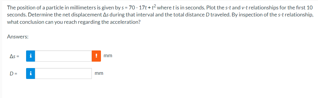 The position of a particle in millimeters is given by s = 70-17t+t² where t is in seconds. Plot the s-t and v-t relationships for the first 10
seconds. Determine the net displacement As during that interval and the total distance D traveled. By inspection of the s-t relationship,
what conclusion can you reach regarding the acceleration?
Answers:
As =
D=
mm
mm