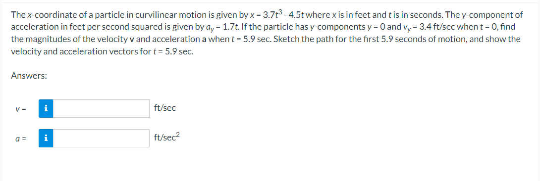 The x-coordinate of a particle in curvilinear motion is given by x = 3.7t³ - 4.5t where x is in feet and t is in seconds. The y-component of
acceleration in feet per second squared is given by ay = 1.7t. If the particle has y-components y = 0 and vy= 3.4 ft/sec when t = 0, find
the magnitudes of the velocity v and acceleration a when t = 5.9 sec. Sketch the path for the first 5.9 seconds of motion, and show the
velocity and acceleration vectors for t = 5.9 sec.
Answers:
V =
a =
i
i
ft/sec
ft/sec²