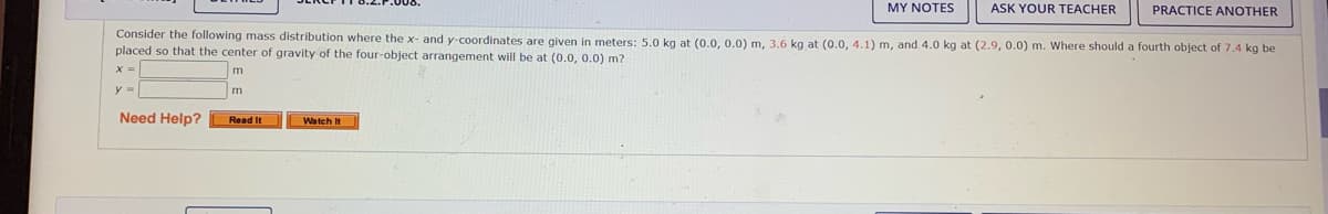 MY NOTES
ASK YOUR TEACHER
PRACTICE ANOTHER
Consider the following mass distribution where the x- and y-coordinates are given in meters: 5.0 kg at (0.0, 0.0) m, 3.6 kg at (0.0, 4.1) m, and 4.0 kg at (2.9, 0.0) m. Where should a fourth object of 7.4 kg be
placed so that the center of gravity of the four-object arrangement will be at (0.0, 0.0) m?
x =
m
Need Help?
Read It
Watch It
