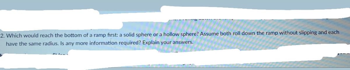 2. Which would reach the bottom of a ramp first: a solid sphere or a hollow sphere? Assume both roll down the ramp without slipping and each
have the same radius. Is any more information required? Explain your answers.
