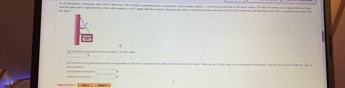 A 420-N uniform rectangular sign 4.00 m wide and 3.00 m high is suspended from a horizontal, 6.00-m-long, uniform, 120-N rod as indicated in the figure below. The left end of the rod is supported by a hinge
and the right end is supported by a thin cable making a 30.0° angle with the vertical. (Assume the cable is connected to the very end of the 6.00-m-long rod, and that there are 2.00 m separating the wall from
the sign.)
50.0
(a) Find the (magnitude of the) tension T in the cable.
(b) Find the horizontal and vertical components of the force exerted on the left end of the rod by the hinge. (Take up and to the right to be the positive directions. Indicate the direction with the sign of
your answer.)
horizontal component
N
vertical component
Need Help? Read It
Master It
