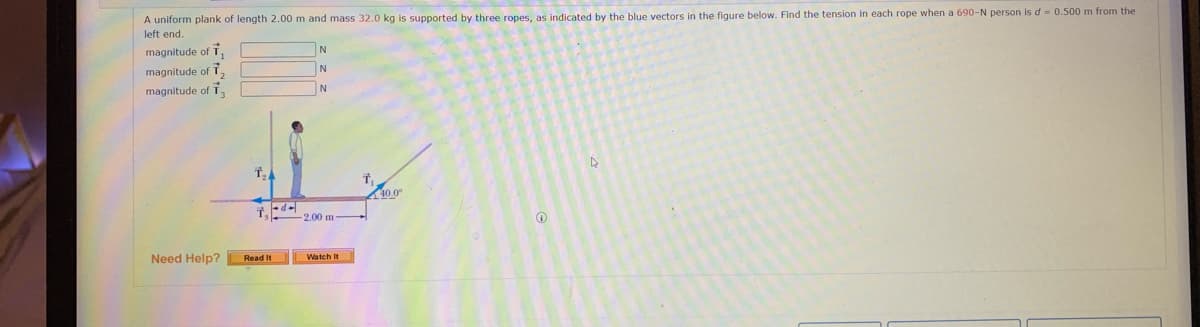 A uniform plank of length 2.00 m and mass 32.0 kg is supported by three ropes, as indicated by the blue vectors in the figure below. Find the tension in each rope when a 690-N person is d = 0.500 m from the
left end.
magnitude of T.
magnitude of T2
N
magnitude of T.
40.0°
2.00 m
Need Help?
Read It
