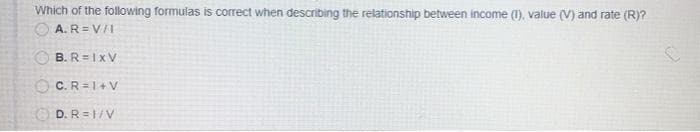 Which of the following formulas is correct when describing the relationship between income (1), value (V) and rate (R)?
O A.R=V/I
O B. R =Ix V
O C.R =1+ v
O D. R =1/V
