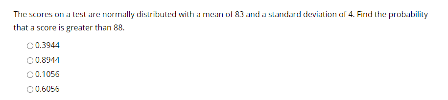 The scores on a test are normally distributed with a mean of 83 and a standard deviation of 4. Find the probability
that a score is greater than 88.
O 0.3944
O 0.8944
0.1056
O 0.6056