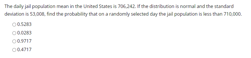 The daily jail population mean in the United States is 706,242. If the distribution is normal and the standard
deviation is 53,008, find the probability that on a randomly selected day the jail population is less than 710,000.
O 0.5283
0.0283
O 0.9717
O 0.4717