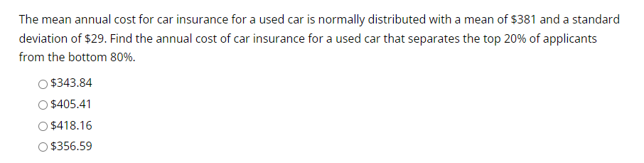 The mean annual cost for car insurance for a used car is normally distributed with a mean of $381 and a standard
deviation of $29. Find the annual cost of car insurance for a used car that separates the top 20% of applicants
from the bottom 80%.
$343.84
$405.41
$418.16
O $356.59