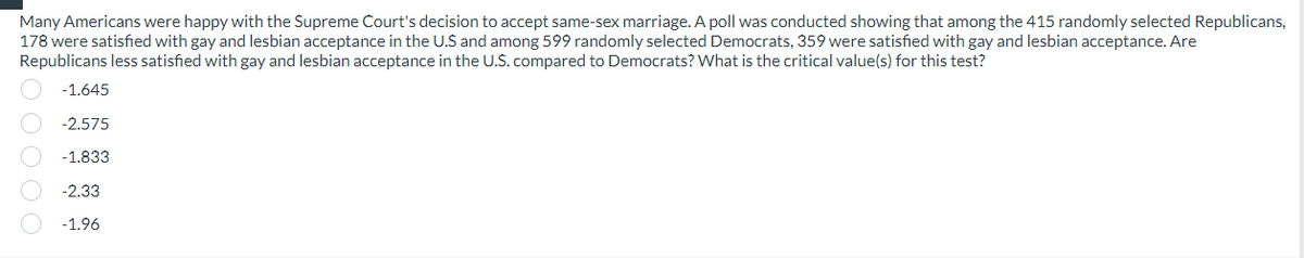 Many Americans were happy with the Supreme Court's decision to accept same-sex marriage. A poll was conducted showing that among the 415 randomly selected Republicans,
178 were satisfied with gay and lesbian acceptance in the U.S and among 599 randomly selected Democrats, 359 were satisfied with gay and lesbian acceptance. Are
Republicans less satisfied with gay and lesbian acceptance in the U.S. compared to Democrats? What is the critical value(s) for this test?
-1.645
-2.575
-1.833
-2.33
-1.96
OOOO