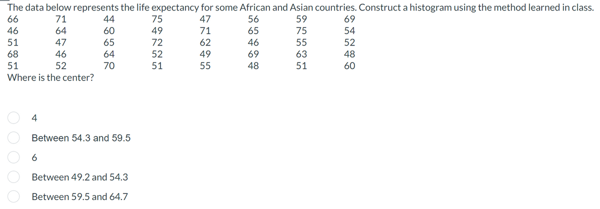 The data below represents the life expectancy for some African and Asian countries. Construct a histogram using the method learned in class.
66
71
47
56
59
46
64
71
75
51
47
62
55
68
46
49
63
51
52
55
51
Where is the center?
ooooo
4
44
60
65
64
70
Between 54.3 and 59.5
6
Between 49.2 and 54.3
Between 59.5 and 64.7
75
49
72
52
51
54690
48
69
54
52
48
60