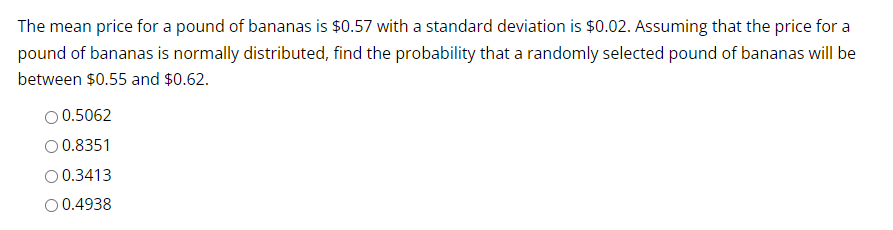 The mean price for a pound of bananas is $0.57 with a standard deviation is $0.02. Assuming that the price for a
pound of bananas is normally distributed, find the probability that a randomly selected pound of bananas will be
between $0.55 and $0.62.
O 0.5062
O 0.8351
O 0.3413
O 0.4938