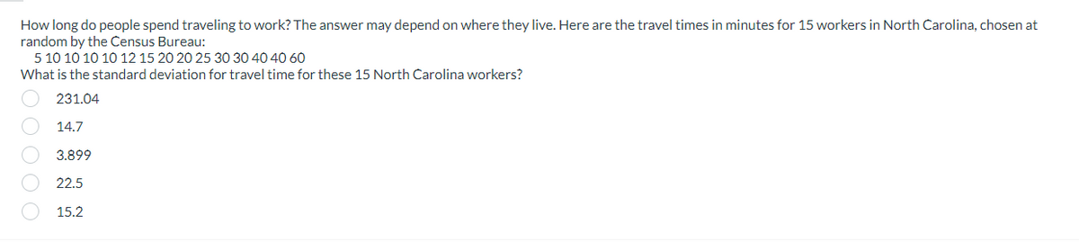 How long do people spend traveling to work? The answer may depend on where they live. Here are the travel times in minutes for 15 workers in North Carolina, chosen at
random by the Census Bureau:
5 10 10 10 10 12 15 20 20 25 30 30 40 40 60
What is the standard deviation for travel time for these 15 North Carolina workers?
231.04
14.7
3.899
22.5
DOOOO
15.2