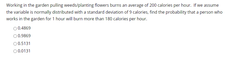 Working in the garden pulling weeds/planting flowers burns an average of 200 calories per hour. If we assume
the variable is normally distributed with a standard deviation of 9 calories, find the probability that a person who
works in the garden for 1 hour will burn more than 180 calories per hour.
O 0.4869
0.9869
O 0.5131
O 0.0131