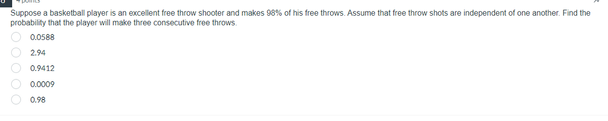 Suppose a basketball player is an excellent free throw shooter and makes 98% of his free throws. Assume that free throw shots are independent of one another. Find the
probability that the player will make three consecutive free throws.
00000
0.0588
2.94
0.9412
0.0009
0.98