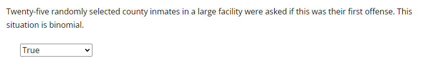 Twenty-five randomly selected county inmates in a large facility were asked if this was their first offense. This
situation is binomial.
True