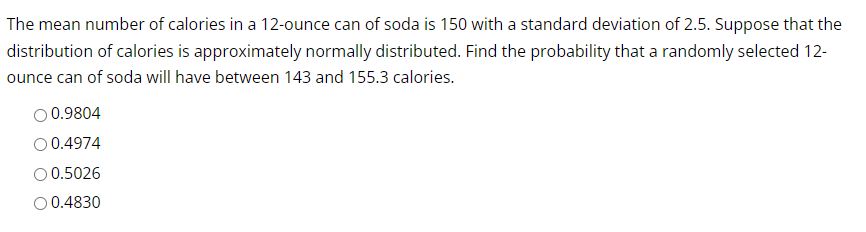 The mean number of calories in a 12-ounce can of soda is 150 with a standard deviation of 2.5. Suppose that the
distribution of calories is approximately normally distributed. Find the probability that a randomly selected 12-
ounce can of soda will have between 143 and 155.3 calories.
0.9804
0.4974
0.5026
O 0.4830