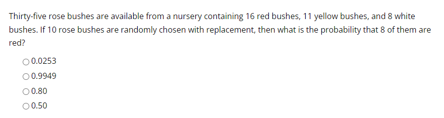 Thirty-five rose bushes are available from a nursery containing 16 red bushes, 11 yellow bushes, and 8 white
bushes. If 10 rose bushes are randomly chosen with replacement, then what is the probability that 8 of them are
red?
0.0253
O 0.9949
O 0.80
O 0.50