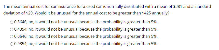 The mean annual cost for car insurance for a used car is normally distributed with a mean of $381 and a standard
deviation of $29. Would it be unusual for the annual cost to be greater than $425 annually?
O 0.5646; no, it would not be unusual because the probability is greater than 5%.
0.4354; no, it would not be unusual because the probability is greater than 5%.
O 0.0646; no, it would not be unusual because the probability is greater than 5%.
O 0.9354; no, it would not be unusual because the probability is greater than 5%.