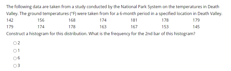 The following data are taken from a study conducted by the National Park System on the temperatures in Death
Valley. The ground temperatures (°F) were taken from for a 6-month period in a specified location in Death Valley.
179
156
168
174
181
178
142
153
145
179
174
167
178
163
Construct a histogram for this distribution. What is the frequency for the 2nd bar of this histogram?
02
01
06
3