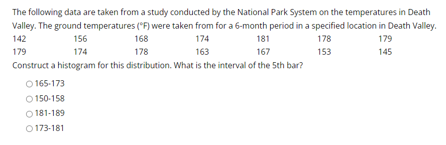 The following data are taken from a study conducted by the National Park System on the temperatures in Death
Valley. The ground temperatures (°F) were taken from for a 6-month period in a specified location in Death Valley.
178
179
142
168
178
174
163
153
145
179
156
174
181
167
Construct a histogram for this distribution. What is the interval of the 5th bar?
O165-173
O 150-158
181-189
O173-181