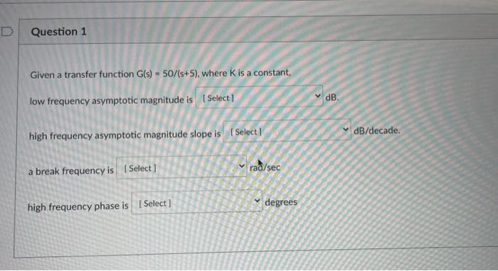 Question 1
Given a transfer function G(s) 50/(s+5), where K is a constant,
dB.
low frequency asymptotic magnitude is ( Select)
dB/decade.
high frequency asymptotic magnitude slope is (Select I
rac/sec
a break frequency is (Select ]
degrees
high frequency phase is ISelect )
