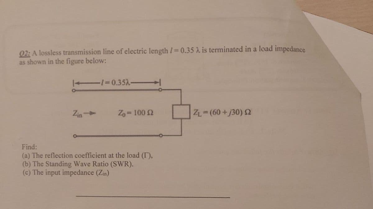 02: A lossless transmission line of electric length I= 0.35 A is terminated in a load impedance
as shown in the figure below:
1%=0.351
Zin
Z, = 100 2
ZL (60+j30) 2
Find:
(a) The reflection coefficient at the load (I),
(b) The Standing Wave Ratio (SWR).
(c) The input impedance (Zin)
