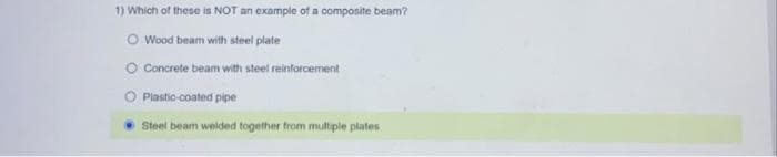 1) Which of these is NOT an example of a composite beam?
O Wood beam with steel plate
O Concrete beam with steel reinforcement
O Plastio coated pipe
Steel beam welded together from multiple plates
