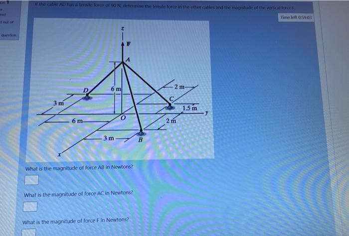 if the cable AlD has a tensile force of 90 N, detemine the teensile force in the other cables and the magritude of the wertical force F
Time left 05903
tout of
question
2 m-
D
6 m
3 m
1.5 m
6 m-
2 m
3 m B
What is the magnitude of force AB in Newtons?
What is the magnitude of force AC in Newtons?
What is the magnitude of force Fin Newtons?
