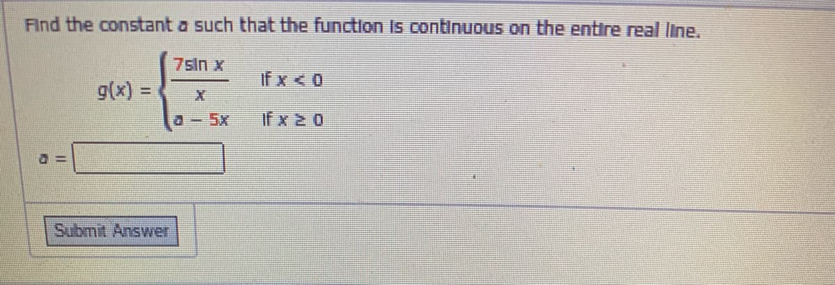 Find the constant a such that the function Is continuous on the entire real line.
7sIn x
If x < 0
g(x) =
%3D
a-5x
if x 2 0
Submit Answer
