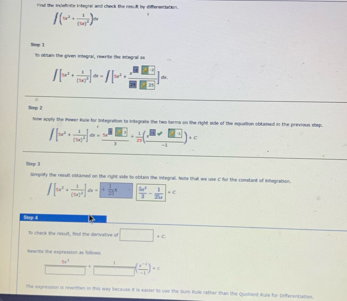 Find the Indeftntte Integral and check the result by differentiation.
Step 1
To obtaln the glven Integral, rewrite the Integral as
dx.
(5x)
= xp
25
Step 2
Now apply the Power Rule for Integration to Integrate the two terms on the right side of the equation obtalned In the prevlous step.
dx = 5x
+ C
(5x)2
-1
Step 3
Simplify the result obtalned on the right side to obtain the Integral. Note that we use C for the constant of Integration.
dx =
25
Sur
1.
+ C
(5x)2
13
25.
Step 4
To check the result, find the derivative of
+ C.
Rewrite the expression as follows.
5x
The expression is rewritten Iin this way because it is easler to use the Sum Rule rather than the Quotient Rule for Differentiation.
