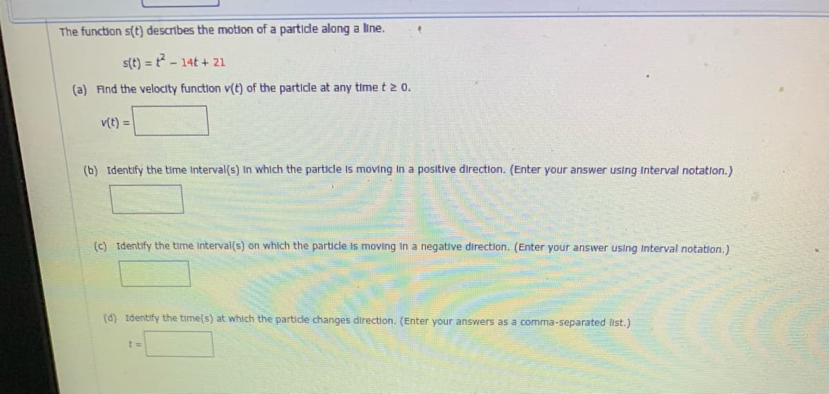 The function s(t) describes the motion of a partide along a line.
s(t) = t- 14t + 21
(a) Find the velocity functlon v(t) of the particle at any time t 2 0.
v(t) =
(b) Identify the time Interval(s) In which the particle Is moving In a positive direction. (Enter your answer using Interval notation.)
(c) Identify the time Interval(s) on which the particle is moving in a negative direction. (Enter your answer using Interval notation.)
(d) Identify the time(s) at which the particle changes direction. (Enter your answers as a comma-separated list.)
