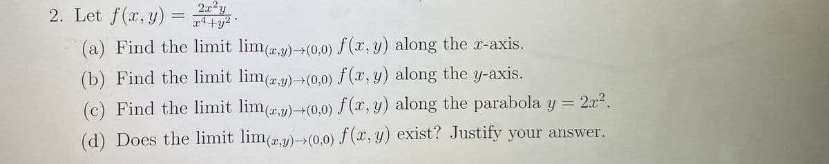 2. Let f(x, y) =
2x y
.2,
x4+y2
(a) Find the limit lim(rg)→(0,0) f (x, y) along the x-axis.
(b) Find the limit lim(,y)-→(0,0) f (x, y) along the y-axis.
(c) Find the limit lim(,1) +(0,0) f(x, y) along the parabola y = 2x².
(d) Does the limit lim(a,9)(0,0) f (x, y) exist? Justify your answer.
