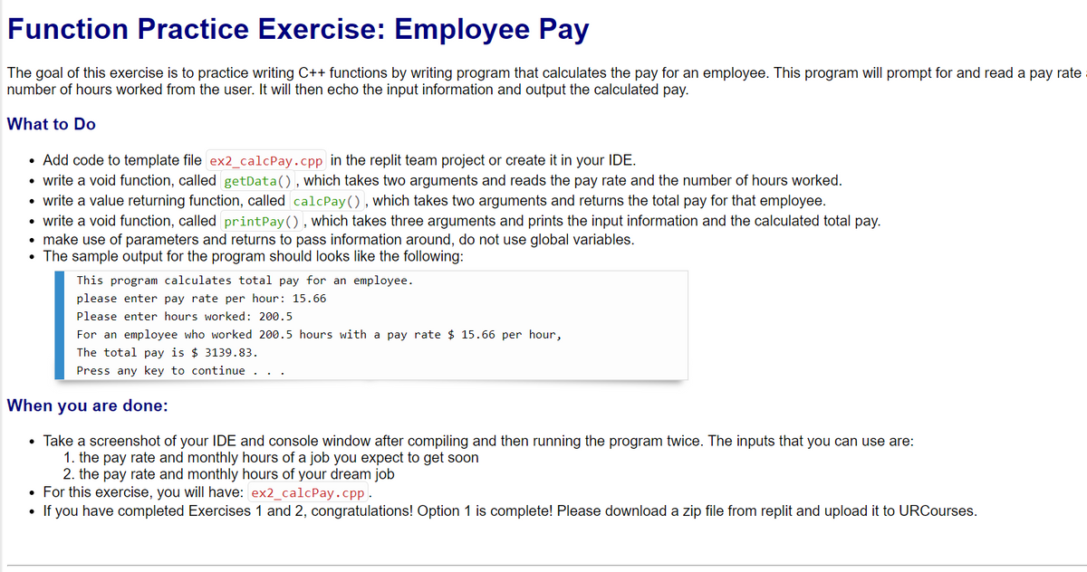 Function Practice Exercise: Employee Pay
The goal of this exercise is to practice writing C++ functions by writing program that calculates the pay for an employee. This program will prompt for and read a pay rate
number of hours worked from the user. It will then echo the input information and output the calculated pay.
What to Do
Add code to template file ex2_calcPay.cpp in the replit team project or create it in your IDE.
• write a void function, called getData(),which takes two arguments and reads the pay rate and the number of hours worked.
• write a value returning function, called calcPay(), which takes two arguments and returns the total pay for that employee.
• write a void function, called printPay(), which takes three arguments and prints the input information and the calculated total pay.
make use of parameters and returns to pass information around, do not use global variables.
• The sample output for the program should looks like the following:
This program calculates total pay for an employee.
please enter pay rate per hour: 15.66
Please enter hours worked: 200.5
For an employee who worked 200.5 hours with a pay rate $ 15.66 per hour,
The total pay is $ 3139.83.
Press any key to continue
When you are done:
• Take a screenshot of your IDE and console window after compiling and then running the program twice. The inputs that you can use are:
1. the pay rate and monthly hours of a job you expect to get soon
2. the pay rate and monthly hours of your dream job
For this exercise, you will have: ex2_calcPay.cpp.
• If you have completed Exercises 1 and 2, congratulations! Option 1 is complete! Please download a zip file from replit and upload it to URCourses.
