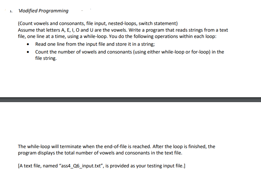 Modified Programming
).
(Count vowels and consonants, file input, nested-loops, switch statement)
Assume that letters A, E, I, O and U are the vowels. Write a program that reads strings from a text
file, one line at a time, using a while-loop. You do the following operations within each loop:
• Read one line from the input file and store it in a string;
Count the number of vowels and consonants (using either while-loop or for-loop) in the
file string.
The while-loop will terminate when the end-of-file is reached. After the loop is finished, the
program displays the total number of vowels and consonants in the text file.
[A text file, named “ass4_Q6_input.txt", is provided as your testing input file.]
