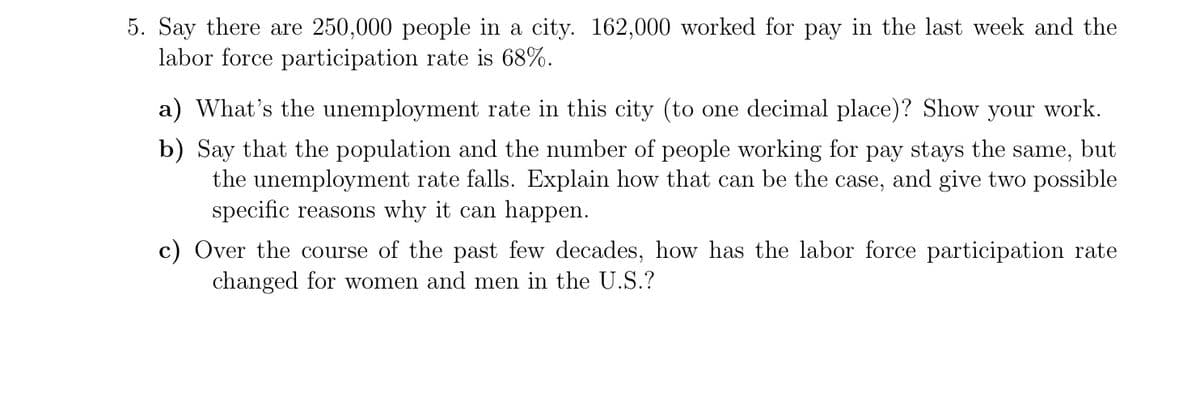 5. Say there are 250,000 people in a city. 162,000 worked for pay in the last week and the
labor force participation rate is 68%.
a) What's the unemployment rate in this city (to one decimal place)? Show your work.
b) Say that the population and the number of people working for pay stays the same, but
the unemployment rate falls. Explain how that can be the case, and give two possible
specific reasons why it can happen.
c) Over the course of the past few decades, how has the labor force participation rate
changed for women and men in the U.S.?
