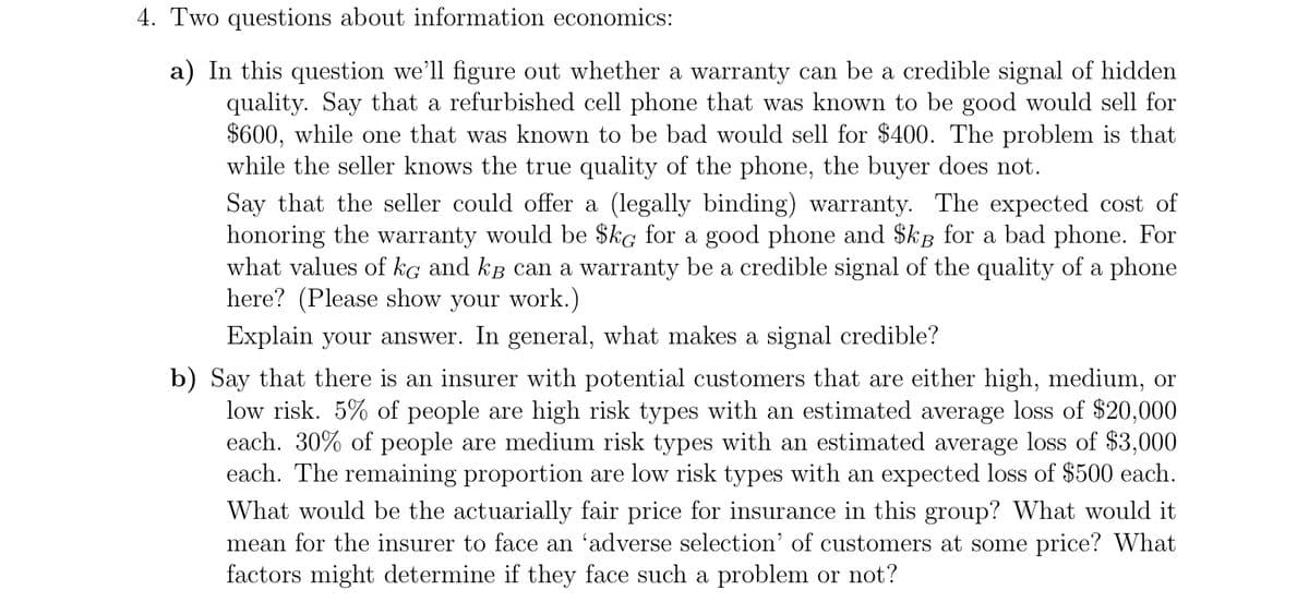 4. Two questions about information economics:
a) In this question we'll figure out whether a warranty can be a credible signal of hidden
quality. Say that a refurbished cell phone that was known to be good would sell for
$600, while one that was known to be bad would sell for $400. The problem is that
while the seller knows the true quality of the phone, the buyer does not.
Say that the seller could offer a (legally binding) warranty. The expected cost of
honoring the warranty would be $kg for a good phone and $kg for a bad phone. For
what values of kg and kB can a warranty be a credible signal of the quality of a phone
here? (Please show your work.)
Explain your answer. In general, what makes a signal credible?
b) Say that there is an insurer with potential customers that are either high, medium, or
low risk. 5% of people are high risk types with an estimated average loss of $20,000
each. 30% of people are medium risk types with an estimated average loss of $3,000
each. The remaining proportion are low risk types with an expected loss of $500 each.
What would be the actuarially fair price for insurance in this group? What would it
mean for the insurer to face an 'adverse selection' of customers at some price? What
factors might determine if they face such a problem or not?
