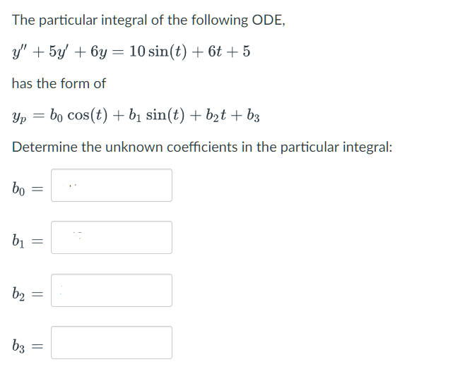 The particular integral of the following ODE,
y" + 5y' +6y= 10 sin(t) + 6t + 5
has the form of
Yp=bo cos (t) + b₁ sin(t) + b₂t + b3
Determine the unknown coefficients in the particular integral:
bo
b₁
=
b3
=
b2 =