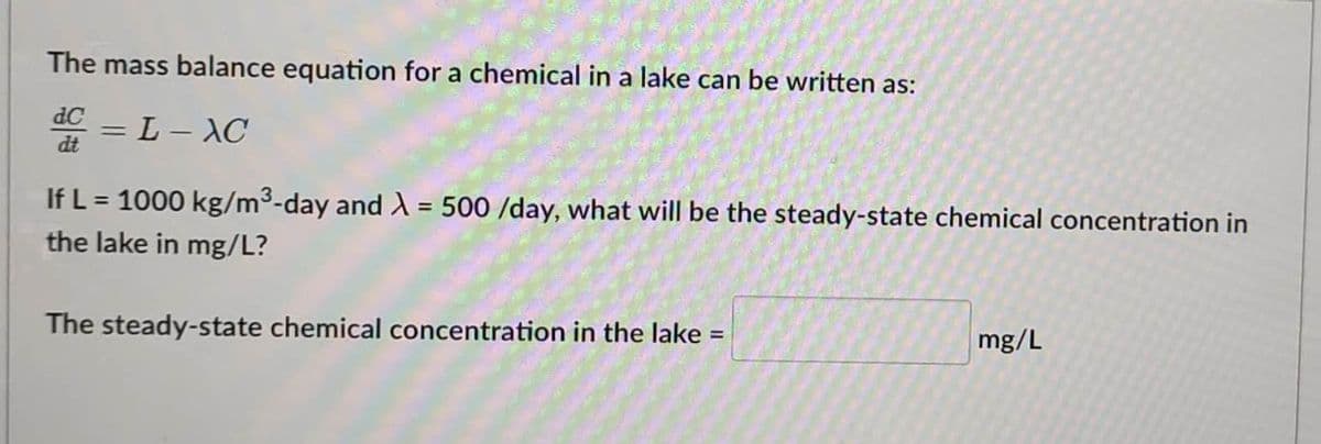 The mass balance equation for a chemical in a lake can be written as:
dC
dt
= L-XC
If L = 1000 kg/m³-day and λ = 500 /day, what will be the steady-state chemical concentration in
the lake in mg/L?
The steady-state chemical concentration in the lake =
mg/L