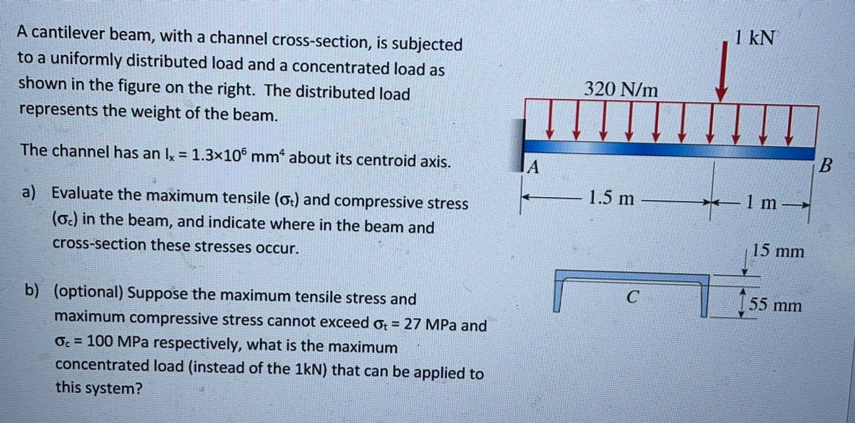 A cantilever beam, with a channel cross-section, is subjected
to a uniformly distributed load and a concentrated load as
shown in the figure on the right. The distributed load
represents the weight of the beam.
The channel has an Ix = 1.3x105 mm* about its centroid axis.
a) Evaluate the maximum tensile (ot) and compressive stress
(oc) in the beam, and indicate where in the beam and
cross-section these stresses occur.
b) (optional) Suppose the maximum tensile stress and
maximum compressive stress cannot exceed += 27 MPa and
Oc= 100 MPa respectively, what is the maximum
concentrated load (instead of the 1kN) that can be applied to
this system?
320 N/m
1.5 m
C
1 kN
1 m
15 mm
55 mm
B