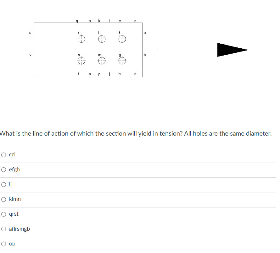 O cd
O efgh
O ij
O klmn
O qrst
V
What is the line of action of which the section will yield in tension? All holes are the same diameter.
O aflrsmgb
O op
t
P n
j
h
C
d