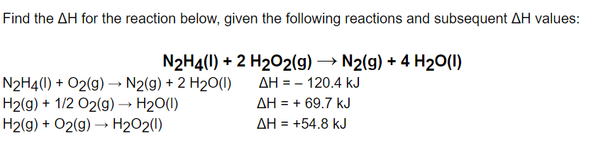 Find the AH for the reaction below, given the following reactions and subsequent AH values:
N2H4(1) + O2(g) → N2(g) + 2 H₂O(1)
H2(g) + 1/2 O2(g) → H₂O(l)
H2(g) + O2(g) →→ H₂O2(1)
N2H4(1) + 2 H₂O2(g) → N2(g) + 4 H₂O(1)
AH = - 120.4 kJ
ΔΗ = + 69.7 kJ
ΔΗ = +54.8 kJ